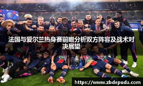 法国与爱尔兰热身赛前瞻分析双方阵容及战术对决展望