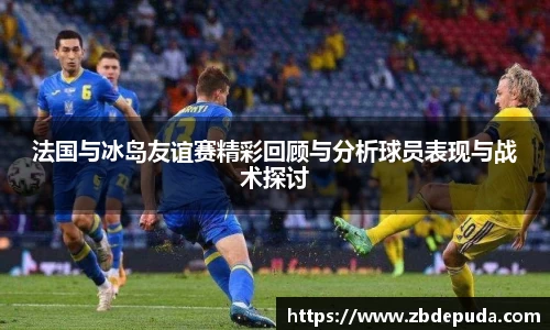 法国与冰岛友谊赛精彩回顾与分析球员表现与战术探讨