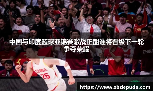 中国与印度篮球亚锦赛激战正酣谁将晋级下一轮争夺荣耀